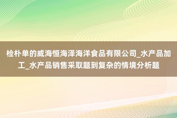 检朴单的威海恒海泽海洋食品有限公司_水产品加工_水产品销售采取题到复杂的情境分析题