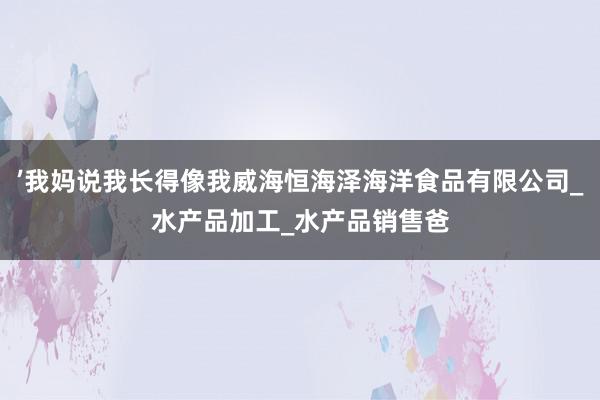 ’我妈说我长得像我威海恒海泽海洋食品有限公司_水产品加工_水产品销售爸